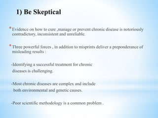*Evidence on how to cure ,manage or prevent chronic disease is notoriously
contradictory, inconsistent and unreliable.
*Three powerful forces , in addition to misprints deliver a preponderance of
misleading results :
-Identifying a successful treatment for chronic
diseases is challenging.
-Most chronic diseases are complex and include
both environmental and genetic causes.
-Poor scientific methodology is a common problem .
1) Be Skeptical
 