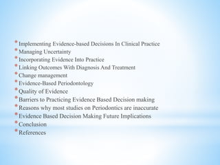 *Implementing Evidence-based Decisions In Clinical Practice
*Managing Uncertainty
*Incorporating Evidence Into Practice
*Linking Outcomes With Diagnosis And Treatment
*Change management
*Evidence-Based Periodontology
*Quality of Evidence
*Barriers to Practicing Evidence Based Decision making
*Reasons why most studies on Periodontics are inaccurate
*Evidence Based Decision Making Future Implications
*Conclusion
*References
 