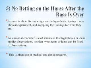 *Science is about formulating specific hypothesis, testing it in a
clinical experiment, and accepting the findings for what they
are.
*An essential characteristic of science is that hypotheses or ideas
predict observations, not that hypotheses or ideas can be fitted
to observations.
* This is often lost in medical and dental research.
 