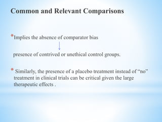 Common and Relevant Comparisons
*Implies the absence of comparator bias
presence of contrived or unethical control groups.
* Similarly, the presence of a placebo treatment instead of “no”
treatment in clinical trials can be critical given the large
therapeutic effects .
 