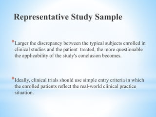 Representative Study Sample
*Larger the discrepancy between the typical subjects enrolled in
clinical studies and the patient treated, the more questionable
the applicability of the study's conclusion becomes.
*Ideally, clinical trials should use simple entry criteria in which
the enrolled patients reflect the real-world clinical practice
situation.
 