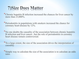 *Chronic hepatitis B infection increased the chances for liver cancer by
more than 23,000%.
*Periodontitis in populations with smokers increased the chance for
coronary heart disease by 12%.
*No one doubts the causality of the association between chronic hepatitis
B infection and liver cancer , but the role of periodontitis in coronary
heart disease remain controversial.
*To a large extent, the size of the association drives the interpretation of
causality.
*Simple way to calculate the size of the association is to calculate an odds
ratio.
 