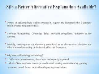 *Dozens of epidemiologic studies appeared to support the hypothesis that β-carotene
intake lowered lung cancer risk.
*However, Randomised Controlled Trials provided unequivocal evidence to the
contrary.
*Possibly, smoking was not adequately considered as an alternative explanation and
led to a misunderstanding of the health effects of β-carotene.
*Why was epidemiology misleading?
• Different explanations may have been inadequately explored.
• More efforts may have been expended toward proving associations by ignoring
common causal factors rather than disproving associations.
 