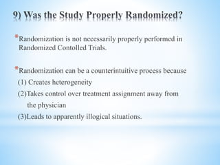 *Randomization is not necessarily properly performed in
Randomized Contolled Trials.
*Randomization can be a counterintuitive process because
(1) Creates heterogeneity
(2)Takes control over treatment assignment away from
the physician
(3)Leads to apparently illogical situations.
 