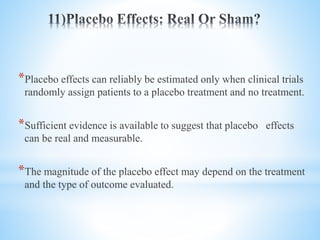 *Placebo effects can reliably be estimated only when clinical trials
randomly assign patients to a placebo treatment and no treatment.
*Sufficient evidence is available to suggest that placebo effects
can be real and measurable.
*The magnitude of the placebo effect may depend on the treatment
and the type of outcome evaluated.
 