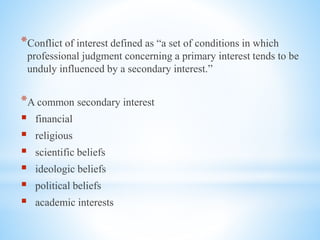 *Conflict of interest defined as “a set of conditions in which
professional judgment concerning a primary interest tends to be
unduly influenced by a secondary interest.”
*A common secondary interest
 financial
 religious
 scientific beliefs
 ideologic beliefs
 political beliefs
 academic interests
 