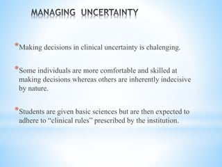 *Making decisions in clinical uncertainty is chalenging.
*Some individuals are more comfortable and skilled at
making decisions whereas others are inherently indecisive
by nature.
*Students are given basic sciences but are then expected to
adhere to “clinical rules” prescribed by the institution.
 