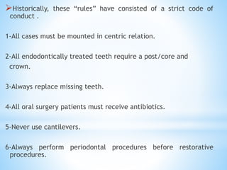 Historically, these “rules” have consisted of a strict code of
conduct .
1-All cases must be mounted in centric relation.
2-All endodontically treated teeth require a post/core and
crown.
3-Always replace missing teeth.
4-All oral surgery patients must receive antibiotics.
5-Never use cantilevers.
6-Always perform periodontal procedures before restorative
procedures.
 