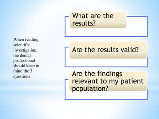 *
What are the
results?
Are the results valid?
Are the findings
relevant to my patient
population?
When reading
scientific
investigation,
the dental
professional
should keep in
mind the 3
questions
 