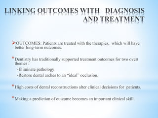 OUTCOMES: Patients are treated with the therapies, which will have
better long-term outcomes.
*Dentistry has traditionally supported treatment outcomes for two overt
themes :
-Eliminate pathology
-Restore dental arches to an “ideal” occlusion.
*High costs of dental reconstructions alter clinical decisions for patients.
*Making a prediction of outcome becomes an important clinical skill.
 
