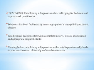 DIAGNOSIS: Establishing a diagnosis can be challenging for both new and
experienced practitioners.
*Diagnosis has been facilitated by assessing a patient’s susceptibility to dental
disease.
*Good clinical decisions start with a complete history , clinical examination
and appropriate diagnostic tests.
*Treating before establishing a diagnosis or with a misdiagnosis usually leads
to poor decisions and ultimately unfavorable outcomes.
 