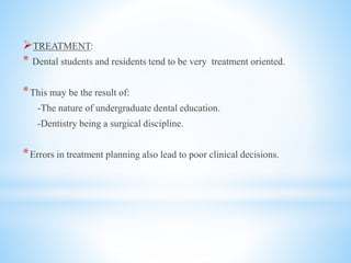 TREATMENT:
* Dental students and residents tend to be very treatment oriented.
*This may be the result of:
-The nature of undergraduate dental education.
-Dentistry being a surgical discipline.
*Errors in treatment planning also lead to poor clinical decisions.
 