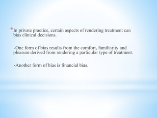 *In private practice, certain aspects of rendering treatment can
bias clinical decisions.
-One form of bias results from the comfort, familiarity and
pleasure derived from rendering a particular type of treatment.
-Another form of bias is financial bias.
 