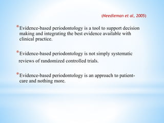 *Evidence-based periodontology is a tool to support decision
making and integrating the best evidence available with
clinical practice.
*Evidence-based periodontology is not simply systematic
reviews of randomized controlled trials.
*Evidence-based periodontology is an approach to patient-
care and nothing more.
(Needleman et al, 2005)
 
