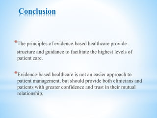 Conclusion
*The principles of evidence-based healthcare provide
structure and guidance to facilitate the highest levels of
patient care.
*Evidence-based healthcare is not an easier approach to
patient management, but should provide both clinicians and
patients with greater confidence and trust in their mutual
relationship.
 