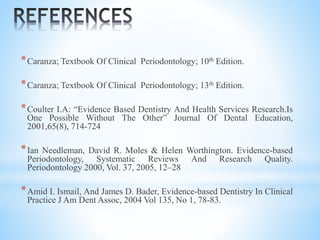 *Caranza; Textbook Of Clinical Periodontology; 10th Edition.
*Caranza; Textbook Of Clinical Periodontology; 13th Edition.
*Coulter I.A: “Evidence Based Dentistry And Health Services Research.Is
One Possible Without The Other” Journal Of Dental Education,
2001,65(8), 714-724
*Ian Needleman, David R. Moles & Helen Worthington. Evidence-based
Periodontology, Systematic Reviews And Research Quality.
Periodontology 2000, Vol. 37, 2005, 12–28
*Amid I. Ismail, And James D. Bader, Evidence-based Dentistry In Clinical
Practice J Am Dent Assoc, 2004 Vol 135, No 1, 78-83.
 