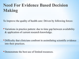 Need For Evidence Based Decision
Making
To Improve the quality of health care: Driven by following forces:
•Variations in practice pattern: due to time gap between availability
& application of current research knowledge.
•Difficulty that clinicians confront in assimilating scientific evidence
into their practices.
•Demonstrate the best use of limited resources.
 