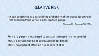 RELATIVE RISK
• It can be defined as a ratio of the probability of the event occurring in
the exposed group versus a non-exposed group.
Sistrom CL, Garvan CW 2004
RR > 1 : a person is estimated to be at an increased risk (or benefit)
RR<1 : a person may be at decreased risk (or benefit)
RR=1 : no apparent effect on risk or benefit at all
 