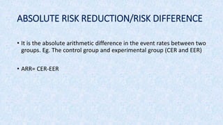 ABSOLUTE RISK REDUCTION/RISK DIFFERENCE
• It is the absolute arithmetic difference in the event rates between two
groups. Eg. The control group and experimental group (CER and EER)
• ARR= CER-EER
 