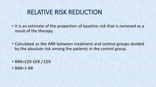 RELATIVE RISK REDUCTION
• It is an estimate of the proportion of baseline risk that is removed as a
result of the therapy.
• Calculated as the ARR between treatment and control groups divided
by the absolute risk among the patients in the control group.
• RRR=CER-EER / CER
• RRR=1-RR
 