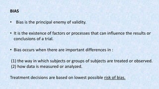 BIAS
• Bias is the principal enemy of validity.
• It is the existence of factors or processes that can influence the results or
conclusions of a trial.
• Bias occurs when there are important differences in :
(1) the way in which subjects or groups of subjects are treated or observed.
(2) how data is measured or analyzed.
Treatment decisions are based on lowest possible risk of bias.
 