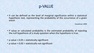 p-VALUE
• It can be defined as the level of marginal significance within a statistical
hypothesis test, representing the probability of the occurrence of a given
event.
-Goodman 1999
• P value or calculated probability is the estimated probability of rejecting
the null hypothesis of a study question when the hypothesis is true.
• p value ˂ 0.05 = statistically significant
• p value ˃ 0.05 = statistically not significant
 