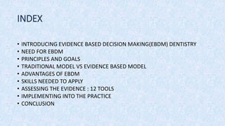 INDEX
• INTRODUCING EVIDENCE BASED DECISION MAKING(EBDM) DENTISTRY
• NEED FOR EBDM
• PRINCIPLES AND GOALS
• TRADITIONAL MODEL VS EVIDENCE BASED MODEL
• ADVANTAGES OF EBDM
• SKILLS NEEDED TO APPLY
• ASSESSING THE EVIDENCE : 12 TOOLS
• IMPLEMENTING INTO THE PRACTICE
• CONCLUSION
 