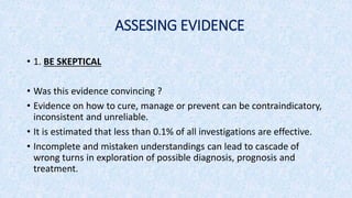 ASSESING EVIDENCE
• 1. BE SKEPTICAL
• Was this evidence convincing ?
• Evidence on how to cure, manage or prevent can be contraindicatory,
inconsistent and unreliable.
• It is estimated that less than 0.1% of all investigations are effective.
• Incomplete and mistaken understandings can lead to cascade of
wrong turns in exploration of possible diagnosis, prognosis and
treatment.
 