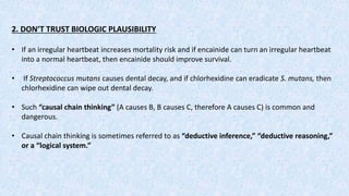 2. DON’T TRUST BIOLOGIC PLAUSIBILITY
• If an irregular heartbeat increases mortality risk and if encainide can turn an irregular heartbeat
into a normal heartbeat, then encainide should improve survival.
• If Streptococcus mutans causes dental decay, and if chlorhexidine can eradicate S. mutans, then
chlorhexidine can wipe out dental decay.
• Such “causal chain thinking” (A causes B, B causes C, therefore A causes C) is common and
dangerous.
• Causal chain thinking is sometimes referred to as “deductive inference,” “deductive reasoning,”
or a “logical system.”
 