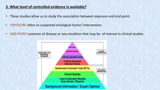3. What level of controlled evidence is available?
• These studies allow us to study the association between exposure and end point.
• EXPOSURE refers to suspected etiological factor/ intervention.
• END POINT outcome of disease or any condition that may be of interest in clinical studies.
 