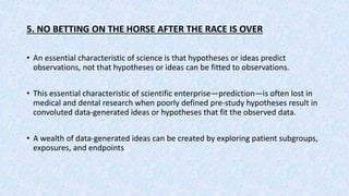 5. NO BETTING ON THE HORSE AFTER THE RACE IS OVER
• An essential characteristic of science is that hypotheses or ideas predict
observations, not that hypotheses or ideas can be fitted to observations.
• This essential characteristic of scientific enterprise—prediction—is often lost in
medical and dental research when poorly defined pre-study hypotheses result in
convoluted data-generated ideas or hypotheses that fit the observed data.
• A wealth of data-generated ideas can be created by exploring patient subgroups,
exposures, and endpoints
 