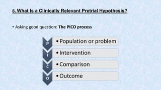 6. What Is a Clinically Relevant Pretrial Hypothesis?
• Asking good question: The PICO process
P •Population or problem
I •Intervention
C •Comparison
O •Outcome
 
