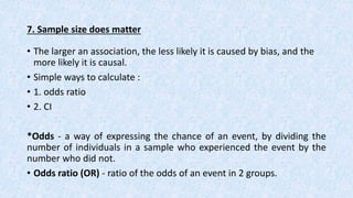 7. Sample size does matter
• The larger an association, the less likely it is caused by bias, and the
more likely it is causal.
• Simple ways to calculate :
• 1. odds ratio
• 2. CI
*Odds - a way of expressing the chance of an event, by dividing the
number of individuals in a sample who experienced the event by the
number who did not.
• Odds ratio (OR) - ratio of the odds of an event in 2 groups.
 