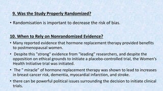9. Was the Study Properly Randomized?
• Randomisation is important to decrease the risk of bias.
10. When to Rely on Nonrandomized Evidence?
• Many reported evidence that hormone replacement therapy provided benefits
to postmenopausal women.
• Despite this "strong" evidence from "leading" researchers, and despite the
opposition on ethical grounds to initiate a placebo-controlled trial, the Women's
Health Initiative trial was initiated.
• The " miracle" of hormone replacement therapy was shown to lead to increases
in breast cancer risk, dementia, myocardial infarction, and stroke.
• there can be powerful political issues surrounding the decision to initiate clinical
trials.
 