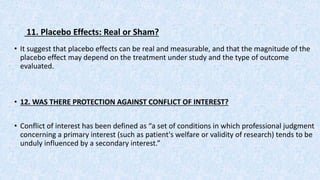 11. Placebo Effects: Real or Sham?
• It suggest that placebo effects can be real and measurable, and that the magnitude of the
placebo effect may depend on the treatment under study and the type of outcome
evaluated.
• 12. WAS THERE PROTECTION AGAINST CONFLICT OF INTEREST?
• Conflict of interest has been defined as “a set of conditions in which professional judgment
concerning a primary interest (such as patient's welfare or validity of research) tends to be
unduly influenced by a secondary interest.”
 
