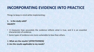 INCORPORATING EVIDENCE INTO PRACTICE
Things to keep in mind while implementing :
1. Is the study valid?
VALIDITY
• It measures how accurately the evidence reflects what is true, and it is an essential
characteristic of evidence.
• Some types of evidence are more vulnerable to bias than others.
2. What are the results? (EFFECTIVENESS)
3. Are the results applicable to my needs?
 