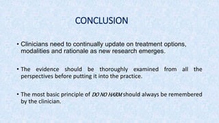 CONCLUSION
• Clinicians need to continually update on treatment options,
modalities and rationale as new research emerges.
• The evidence should be thoroughly examined from all the
perspectives before putting it into the practice.
• The most basic principle of DO NO HARM should always be remembered
by the clinician.
 