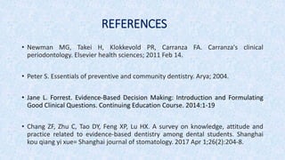 REFERENCES
• Newman MG, Takei H, Klokkevold PR, Carranza FA. Carranza's clinical
periodontology. Elsevier health sciences; 2011 Feb 14.
• Peter S. Essentials of preventive and community dentistry. Arya; 2004.
• Jane L. Forrest. Evidence-Based Decision Making: Introduction and Formulating
Good Clinical Questions. Continuing Education Course. 2014:1-19
• Chang ZF, Zhu C, Tao DY, Feng XP, Lu HX. A survey on knowledge, attitude and
practice related to evidence-based dentistry among dental students. Shanghai
kou qiang yi xue= Shanghai journal of stomatology. 2017 Apr 1;26(2):204-8.
 