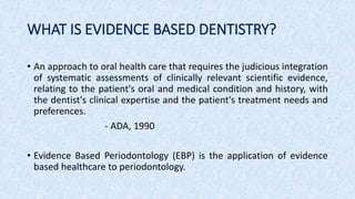 WHAT IS EVIDENCE BASED DENTISTRY?
• An approach to oral health care that requires the judicious integration
of systematic assessments of clinically relevant scientific evidence,
relating to the patient's oral and medical condition and history, with
the dentist's clinical expertise and the patient's treatment needs and
preferences.
- ADA, 1990
• Evidence Based Periodontology (EBP) is the application of evidence
based healthcare to periodontology.
 