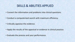 SKILLS & ABILITIES APPLIED
• Convert the information and problems into clinical questions.
• Conduct a computerized search with maximum efficiency.
• Critically appraise the evidence.
• Apply the results of the appraisal or evidence in clinical practice.
• Evaluate the process and your performance.
 