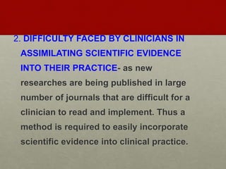 2. DIFFICULTY FACED BY CLINICIANS IN
ASSIMILATING SCIENTIFIC EVIDENCE
INTO THEIR PRACTICE- as new
researches are being published in large
number of journals that are difficult for a
clinician to read and implement. Thus a
method is required to easily incorporate
scientific evidence into clinical practice.
 