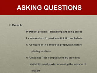 ASKING QUESTIONS
 Example
P- Patient problem – Dental implant being placed
I - Intervention- to provide antibiotic prophylaxis
C- Comparison- no antibiotic prophylaxis before
placing implants
O- Outcomes- less complications by providing
antibiotic prophylaxis, increasing the success of
implant
 