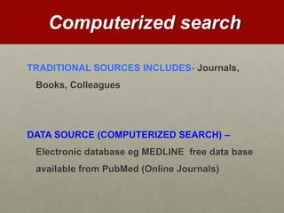 Computerized search
TRADITIONAL SOURCES INCLUDES- Journals,
Books, Colleagues
DATA SOURCE (COMPUTERIZED SEARCH) –
Electronic database eg MEDLINE free data base
available from PubMed (Online Journals)
 
