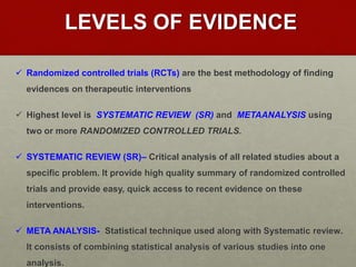 LEVELS OF EVIDENCE
 Randomized controlled trials (RCTs) are the best methodology of finding
evidences on therapeutic interventions
 Highest level is SYSTEMATIC REVIEW (SR) and METAANALYSIS using
two or more RANDOMIZED CONTROLLED TRIALS.
 SYSTEMATIC REVIEW (SR)– Critical analysis of all related studies about a
specific problem. It provide high quality summary of randomized controlled
trials and provide easy, quick access to recent evidence on these
interventions.
 META ANALYSIS- Statistical technique used along with Systematic review.
It consists of combining statistical analysis of various studies into one
analysis.
 