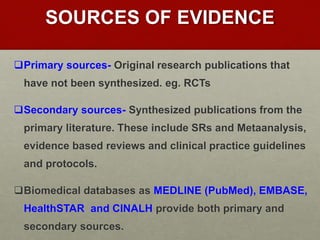 SOURCES OF EVIDENCE
Primary sources- Original research publications that
have not been synthesized. eg. RCTs
Secondary sources- Synthesized publications from the
primary literature. These include SRs and Metaanalysis,
evidence based reviews and clinical practice guidelines
and protocols.
Biomedical databases as MEDLINE (PubMed), EMBASE,
HealthSTAR and CINALH provide both primary and
secondary sources.
 
