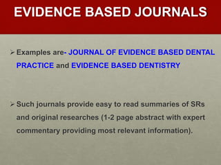 EVIDENCE BASED JOURNALS
Examples are- JOURNAL OF EVIDENCE BASED DENTAL
PRACTICE and EVIDENCE BASED DENTISTRY
Such journals provide easy to read summaries of SRs
and original researches (1-2 page abstract with expert
commentary providing most relevant information).
 