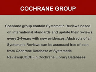 COCHRANE GROUP
Cochrane group contain Systematic Reviews based
on international standards and update their reviews
every 2-4years with new evidences. Abstracts of all
Systematic Reviews can be assessed free of cost
from Cochrane Database of Systematic
Reviews(COCH) in Cochrane Library Databases
 