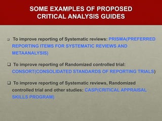 SOME EXAMPLES OF PROPOSED
CRITICAL ANALYSIS GUIDES
 To improve reporting of Systematic reviews: PRISMA(PREFERRED
REPORTING ITEMS FOR SYSTEMATIC REVIEWS AND
METAANALYSIS)
 To improve reporting of Randomized controlled trial:
CONSORT(CONSOLIDATED STANDARDS OF REPORTING TRIALS)
 To improve reporting of Systematic reviews, Randomized
controlled trial and other studies: CASP(CRITICAL APPRAISAL
SKILLS PROGRAM)
 