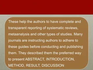 These help the authors to have complete and
transparent reporting of systematic reviews,
metaanalysis and other types of studies. Many
journals are instructing authors to adhere to
these guides before conducting and publishing
them. They described them the preferred way
to present ABSTRACT, INTRODUCTION,
METHOD, RESULT, DISCUSSION
 