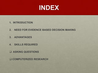 INDEX
1. INTRODUCTION
2. NEED FOR EVIDENCE BASED DECISION MAKING
3. ADVANTAGES
4. SKILLS REQUIRED
 ASKING QUESTIONS
 COMPUTERIZED RESEARCH
 